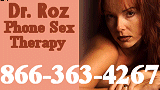 Hello, I am Doctor Roz Gordon, a sex counselor and therapist.   I am here to help you with your sexual problems discreetly, with understanding and compassion.    Your secrets are safe with me.    We can talk about things you can�t share with your lovers, friends, doctors, religious counselors.   I offer phone sex therapy, counseling, hypnosis, role-play and a completely non-judgmental and open mind.  Don�t wait for one more minute.   Talk to me�.Share with me your intimate sexual problems: FETISHES,INCEST,SEXUAL ADDICTION,IMPOTENCY,CROSS-DRESSING,TRANS-GENDER,MASTURBATION,HOMOSEXUALITY AND BI-SEXUALITY,HYPNOSIS,ROLE-PLAY  866-363-4267
